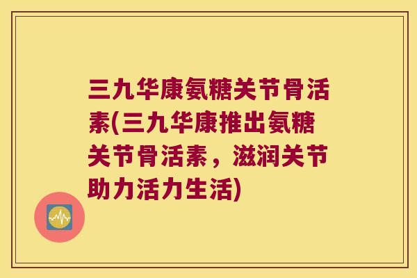 三九华康氨糖关节骨活素(三九华康推出氨糖关节骨活素，滋润关节助力活力生活)