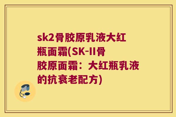 sk2骨胶原乳液大红瓶面霜(SK-II骨胶原面霜：大红瓶乳液的抗配方)