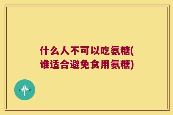 什么人不可以吃氨糖(谁适合避免食用氨糖)