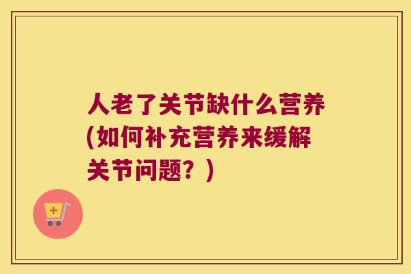 人老了关节缺什么营养(如何补充营养来缓解关节问题？)