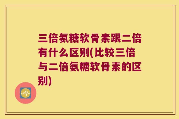 三倍氨糖软骨素跟二倍有什么区别(比较三倍与二倍氨糖软骨素的区别) 三倍氨糖软骨素跟二倍有什么区别(比较三倍与二倍氨糖软骨素的区别)