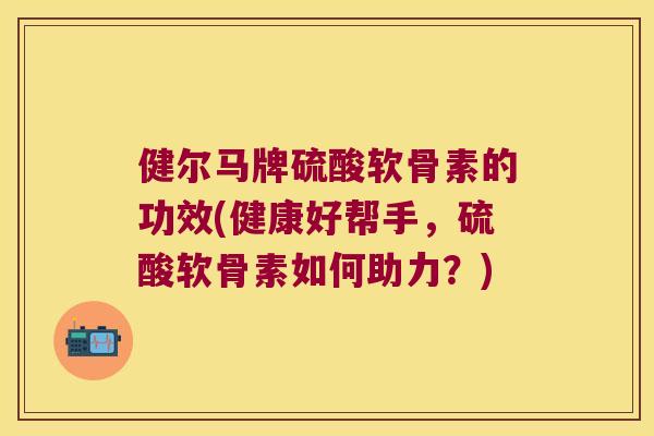健尔马牌硫酸软骨素的功效(健康好帮手，硫酸软骨素如何助力？)