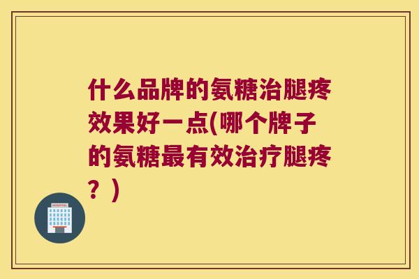什么品牌的氨糖腿疼效果好一点(哪个牌子的氨糖有效腿疼?) 什么品牌的氨糖腿疼效果好一点(哪个牌子的氨糖有效腿疼?)