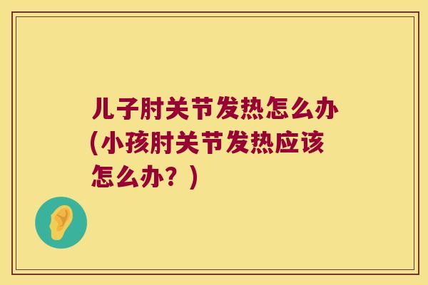 儿子肘关节发热怎么办(小孩肘关节发热应该怎么办?) 儿子肘关节发热怎么办(小孩肘关节发热应该怎么办?)
