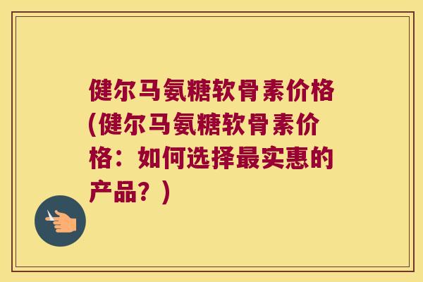 健尔马氨糖软骨素价格(健尔马氨糖软骨素价格:如何选择实惠的产品?) 健尔马氨糖软骨素价格(健尔马氨糖软骨素价格:如何选择实惠的产品?)