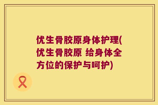 优生骨胶原身体护理(优生骨胶原 给身体全方位的保护与呵护)