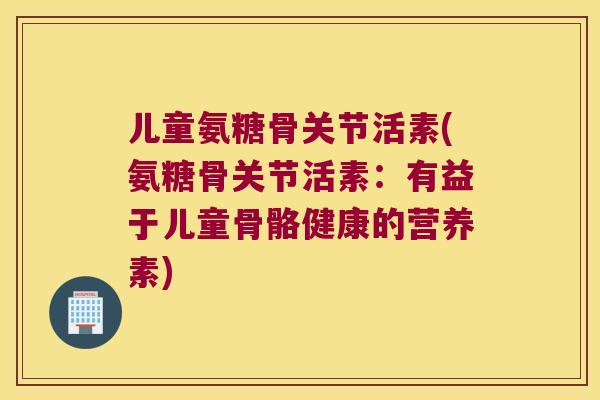 儿童氨糖骨关节活素(氨糖骨关节活素:有益于儿童骨骼健康的营养素) 儿童氨糖骨关节活素(氨糖骨关节活素:有益于儿童骨骼健康的营养素)