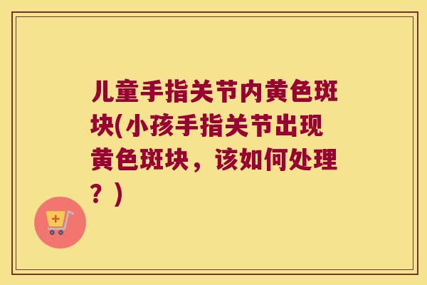 儿童手指关节内黄色斑块(小孩手指关节出现黄色斑块，该如何处理？)