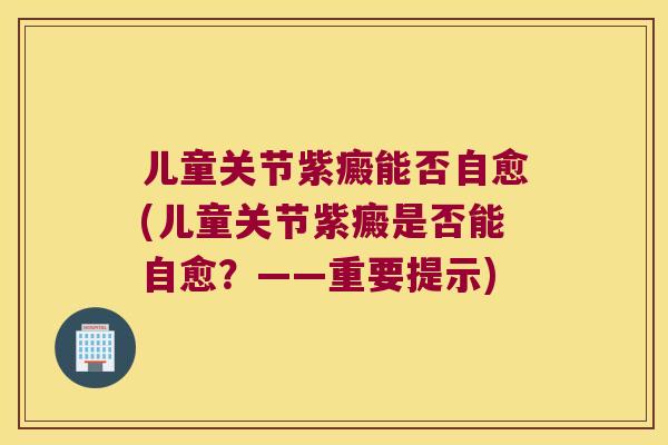 儿童关节紫癜能否自愈(儿童关节紫癜是否能自愈?——重要提示) 儿童关节紫癜能否自愈(儿童关节紫癜是否能自愈?——重要提示)