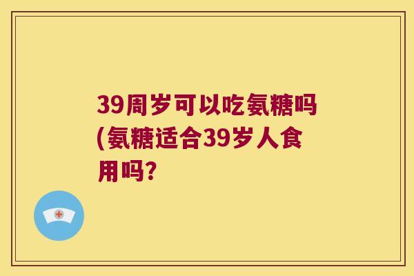39周岁可以吃氨糖吗(氨糖适合39岁人食用吗? 39周岁可以吃氨糖吗(氨糖适合39岁人食用吗?