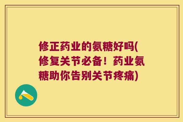 修正药业的氨糖好吗(修复关节必备！药业氨糖助你告别关节)