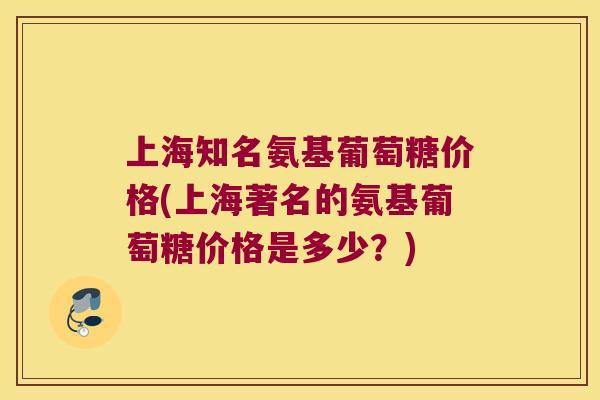 上海知名氨基葡萄糖价格(上海著名的氨基葡萄糖价格是多少？)