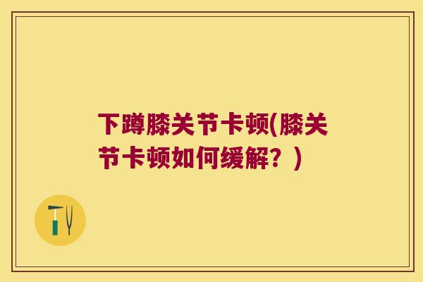 下蹲膝关节卡顿(膝关节卡顿如何缓解？)