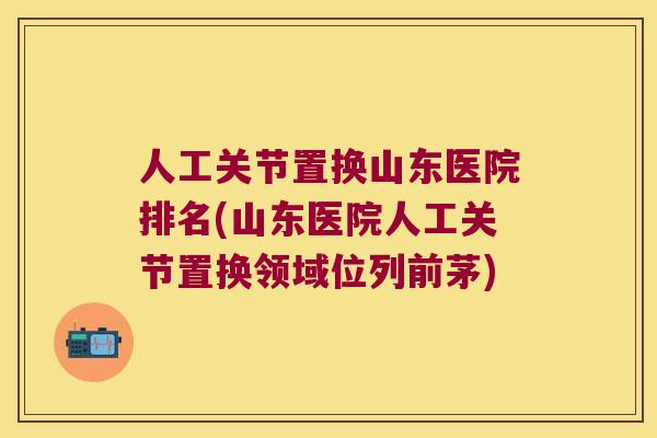 人工关节置换山东医院排名(山东医院人工关节置换领域位列前茅)