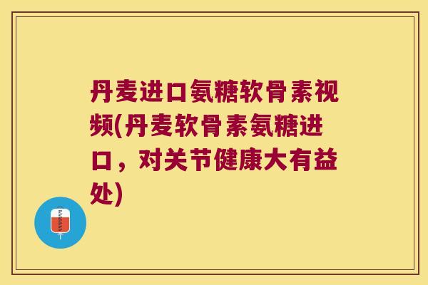 丹麦进口氨糖软骨素视频(丹麦软骨素氨糖进口，对关节健康大有益处)