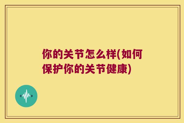你的关节怎么样(如何保护你的关节健康) 你的关节怎么样(如何保护你的关节健康)