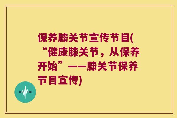 保养膝关节宣传节目(“健康膝关节，从保养开始”——膝关节保养节目宣传)