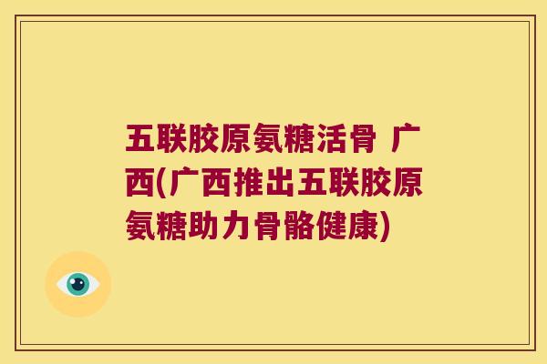 五联胶原氨糖活骨 广西(广西推出五联胶原氨糖助力骨骼健康)
