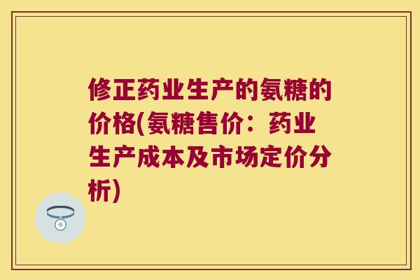 修正药业生产的氨糖的价格(氨糖售价:药业生产成本及市场定价分析) 修正药业生产的氨糖的价格(氨糖售价:药业生产成本及市场定价分析)