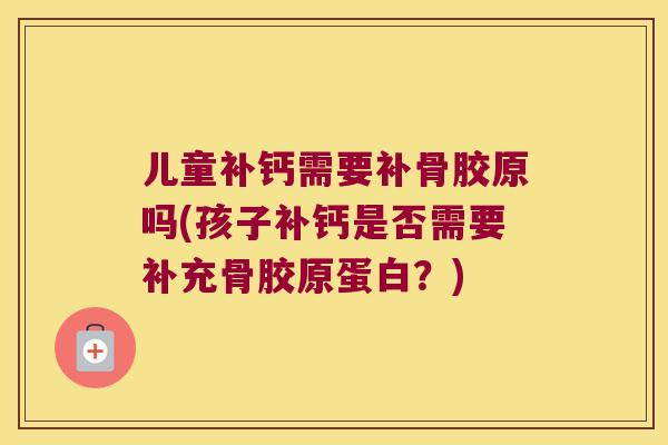 儿童补钙需要补骨胶原吗(孩子补钙是否需要补充骨胶原蛋白？)