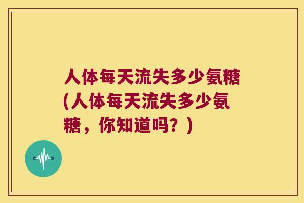 人体每天流失多少氨糖(人体每天流失多少氨糖,你知道吗?) 人体每天流失多少氨糖(人体每天流失多少氨糖,你知道吗?)