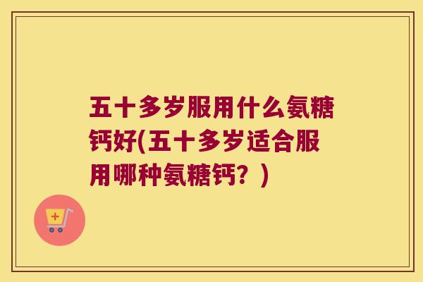五十多岁服用什么氨糖钙好(五十多岁适合服用哪种氨糖钙？)