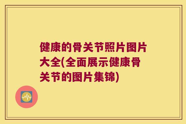 健康的骨关节照片图片大全(全面展示健康骨关节的图片集锦)