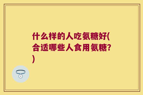 什么样的人吃氨糖好(合适哪些人食用氨糖?) 什么样的人吃氨糖好(合适哪些人食用氨糖?)