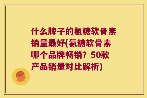 什么牌子的氨糖软骨素销量好(氨糖软骨素哪个品牌畅销？50款产品销量对比解析)