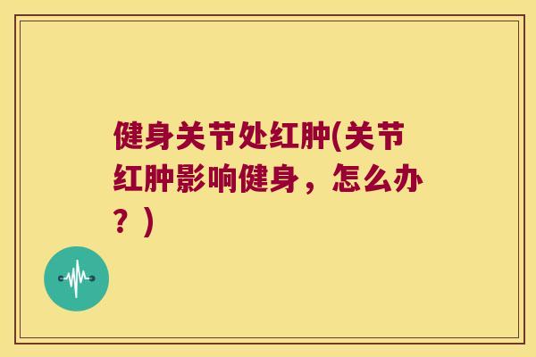 健身关节处红肿(关节红肿影响健身,怎么办?) 健身关节处红肿(关节红肿影响健身,怎么办?)