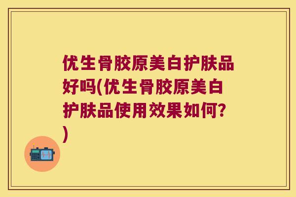 优生骨胶原美白护肤品好吗(优生骨胶原美白护肤品使用效果如何？)