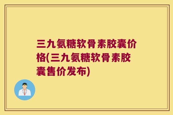 三九氨糖软骨素胶囊价格(三九氨糖软骨素胶囊售价发布)