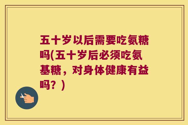 五十岁以后需要吃氨糖吗(五十岁后必须吃氨基糖，对身体健康有益吗？)
