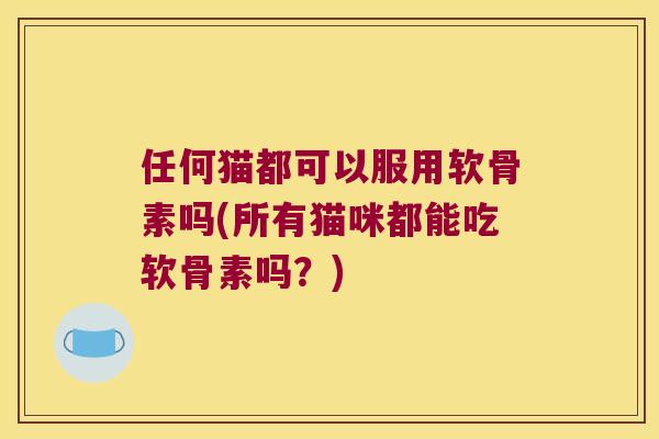 任何猫都可以服用软骨素吗(所有猫咪都能吃软骨素吗?) 任何猫都可以服用软骨素吗(所有猫咪都能吃软骨素吗?)