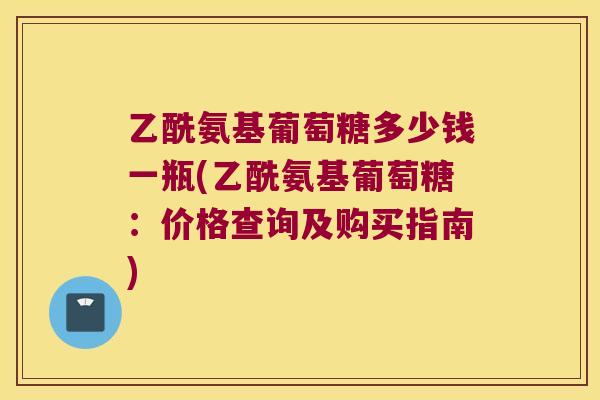 乙酰氨基葡萄糖多少钱一瓶(乙酰氨基葡萄糖:价格查询及购买指南) 乙酰氨基葡萄糖多少钱一瓶(乙酰氨基葡萄糖:价格查询及购买指南)