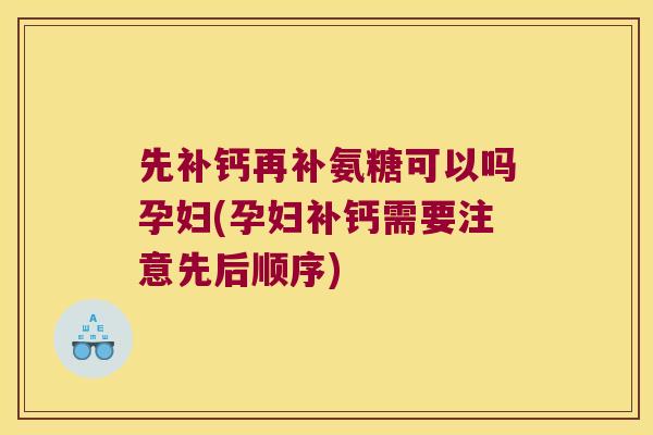 先补钙再补氨糖可以吗孕妇(孕妇补钙需要注意先后顺序)