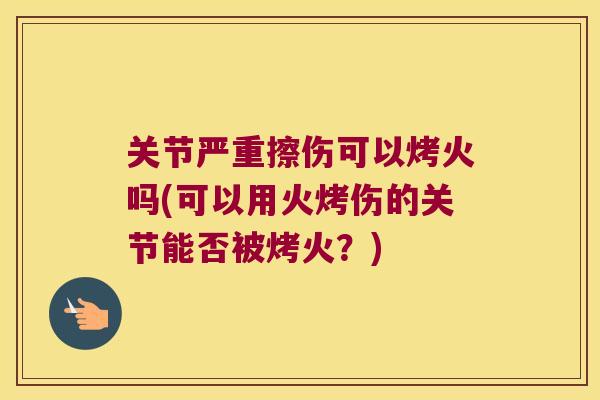 关节严重擦伤可以烤火吗(可以用火烤伤的关节能否被烤火?) 关节严重擦伤可以烤火吗(可以用火烤伤的关节能否被烤火?)