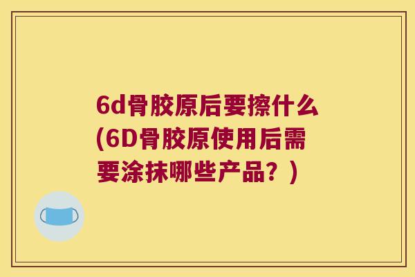 6d骨胶原后要擦什么(6D骨胶原使用后需要涂抹哪些产品?) 6d骨胶原后要擦什么(6D骨胶原使用后需要涂抹哪些产品?)