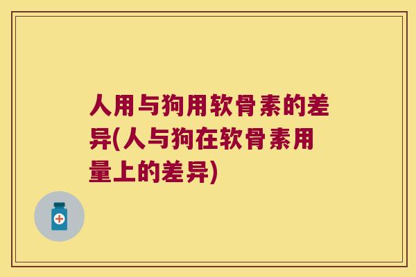 人用与狗用软骨素的差异(人与狗在软骨素用量上的差异)