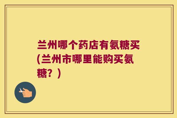 兰州哪个药店有氨糖买(兰州市哪里能购买氨糖？)