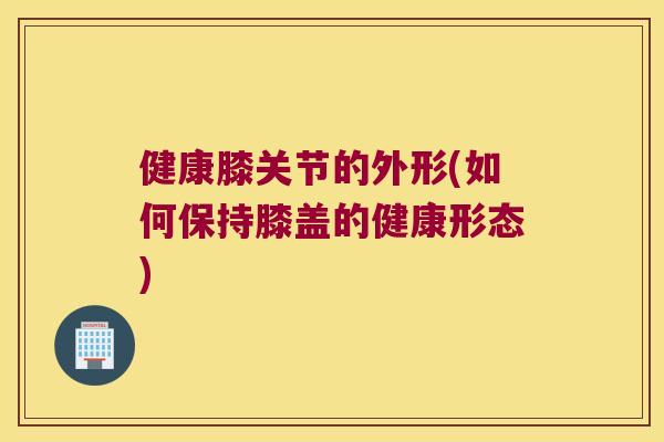 健康膝关节的外形(如何保持膝盖的健康形态) 健康膝关节的外形(如何保持膝盖的健康形态)
