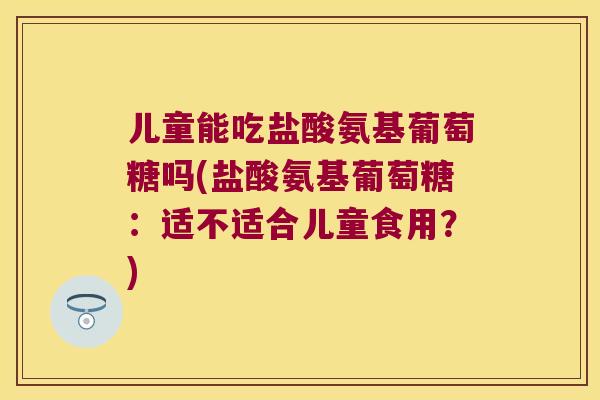 儿童能吃盐酸氨基葡萄糖吗(盐酸氨基葡萄糖：适不适合儿童食用？)