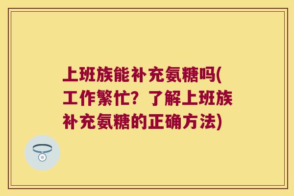 上班族能补充氨糖吗(工作繁忙?了解上班族补充氨糖的正确方法) 上班族能补充氨糖吗(工作繁忙?了解上班族补充氨糖的正确方法)