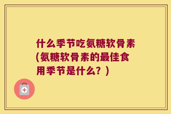 什么季节吃氨糖软骨素(氨糖软骨素的佳食用季节是什么？)