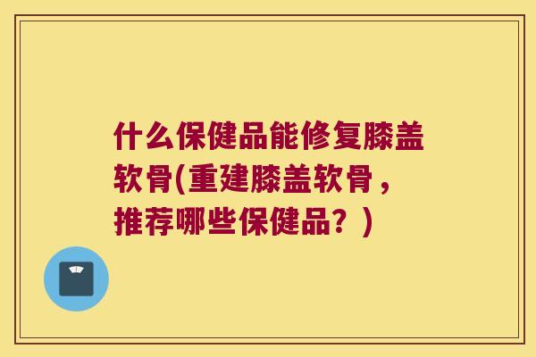 什么保健品能修复膝盖软骨(重建膝盖软骨，推荐哪些保健品？)