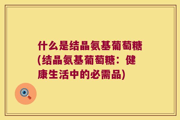 什么是结晶氨基葡萄糖(结晶氨基葡萄糖:健康生活中的必需品) 什么是结晶氨基葡萄糖(结晶氨基葡萄糖:健康生活中的必需品)