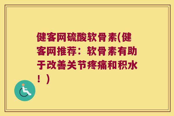 健客网硫酸软骨素(健客网推荐：软骨素有助于改善关节和积水！)