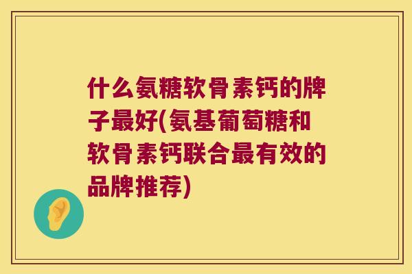 什么氨糖软骨素钙的牌子好(氨基葡萄糖和软骨素钙联合有效的品牌推荐)