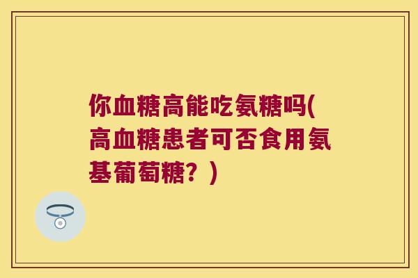 你高能吃氨糖吗(高患者可否食用氨基葡萄糖？)