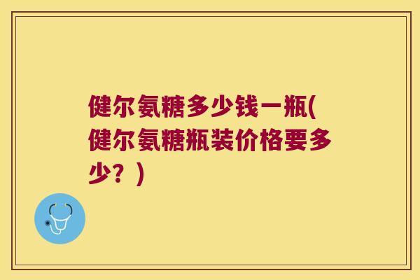 健尔氨糖多少钱一瓶(健尔氨糖瓶装价格要多少?) 健尔氨糖多少钱一瓶(健尔氨糖瓶装价格要多少?)